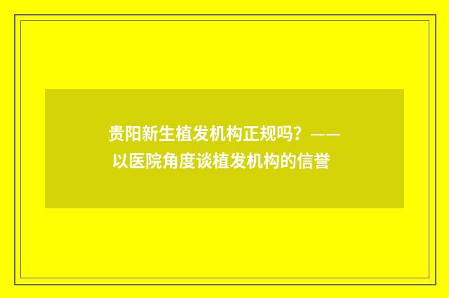 贵阳新生植发机构正规吗？—— 以医院角度谈植发机构的信誉