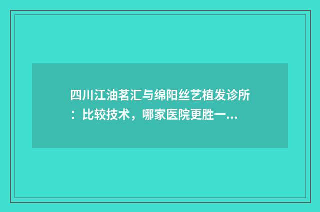 四川江油茗汇与绵阳丝艺植发诊所：比较技术，哪家医院更胜一筹？
