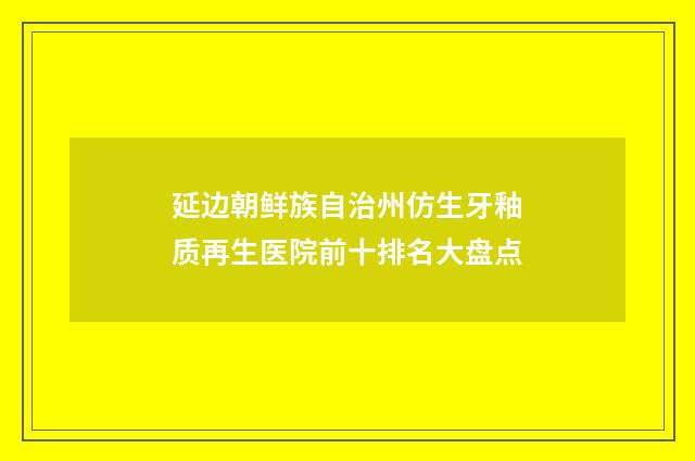 延边朝鲜族自治州仿生牙釉质再生医院前十排名大盘点