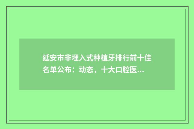 延安市非埋入式种植牙排行前十佳名单公布：动态，十大口腔医院上榜