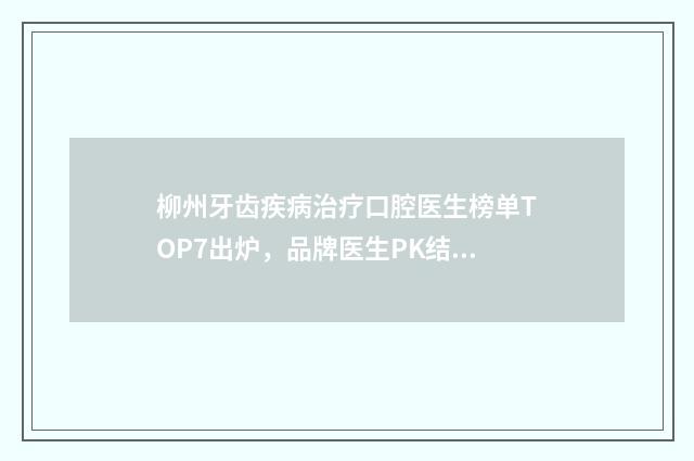 柳州牙齿疾病治疗口腔医生榜单TOP7出炉，品牌医生PK结果揭晓