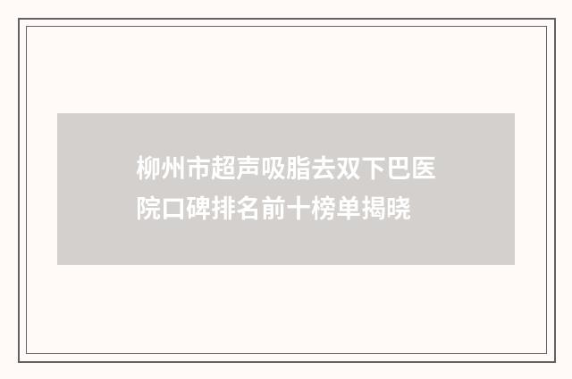 柳州市超声吸脂去双下巴医院口碑排名前十榜单揭晓