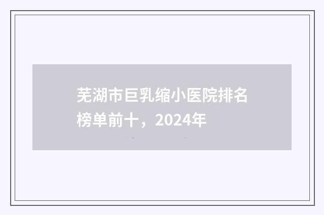芜湖市巨乳缩小医院排名榜单前十，2024年