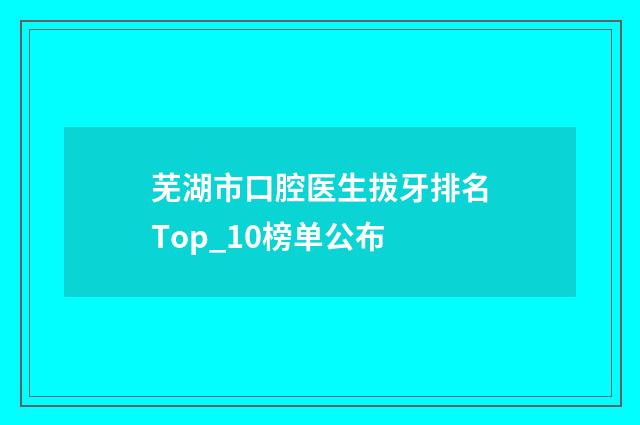 芜湖市口腔医生拔牙排名Top_10榜单公布