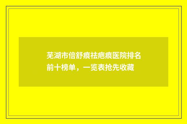 芜湖市倍舒痕祛疤痕医院排名前十榜单，一览表抢先收藏