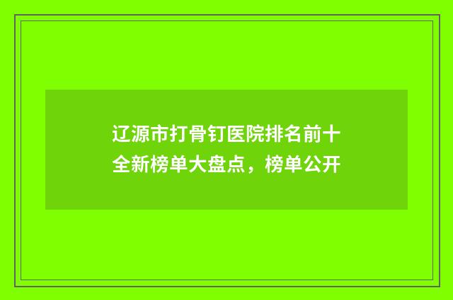 辽源市打骨钉医院排名前十全新榜单大盘点，榜单公开