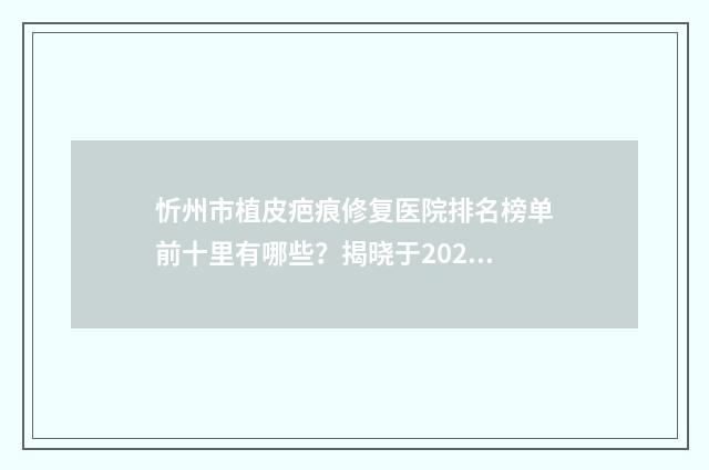 忻州市植皮疤痕修复医院排名榜单前十里有哪些？揭晓于2024年