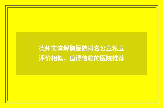 德州市溶解酶医院排名公立私立评价相似，值得信赖的医院推荐