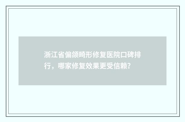 浙江省偏颌畸形修复医院口碑排行，哪家修复效果更受信赖？