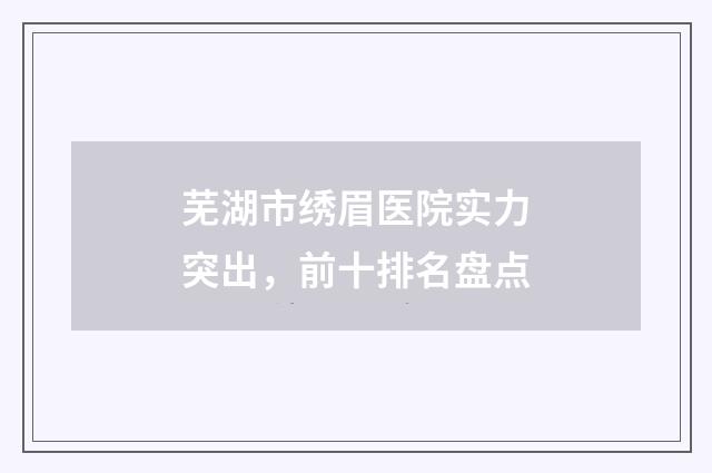 芜湖市绣眉医院实力突出，前十排名盘点