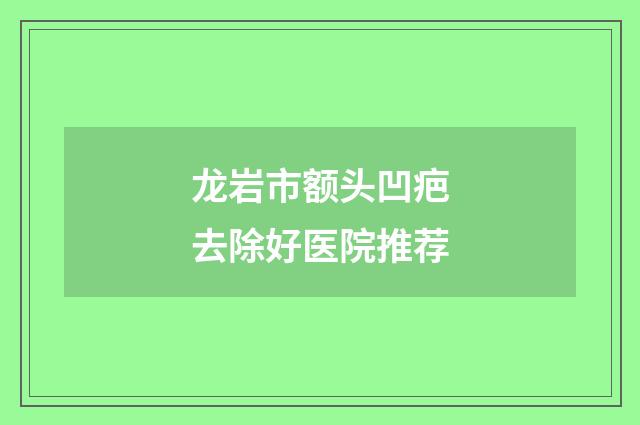 龙岩市额头凹疤去除好医院推荐