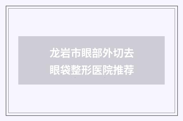 龙岩市眼部外切去眼袋整形医院推荐