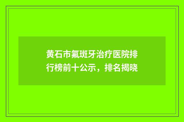 黄石市氟斑牙治疗医院排行榜前十公示，排名揭晓