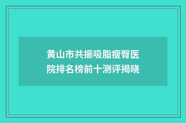 黄山市共振吸脂瘦臀医院排名榜前十测评揭晓