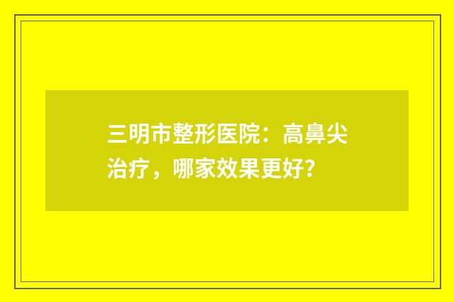 三明市整形医院：高鼻尖治疗，哪家效果更好？