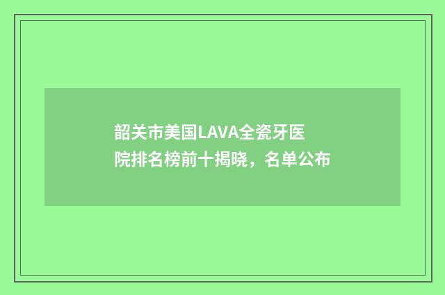 韶关市美国LAVA全瓷牙医院排名榜前十揭晓，名单公布