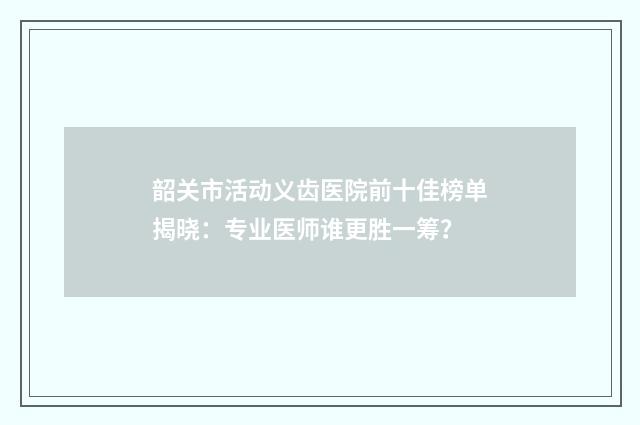 韶关市活动义齿医院前十佳榜单揭晓：专业医师谁更胜一筹？