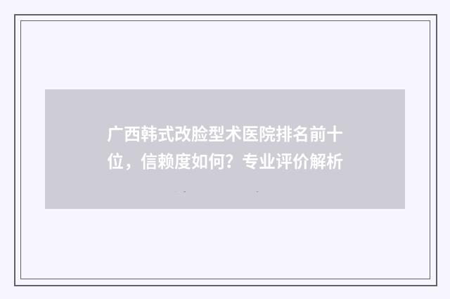 广西韩式改脸型术医院排名前十位，信赖度如何？专业评价解析