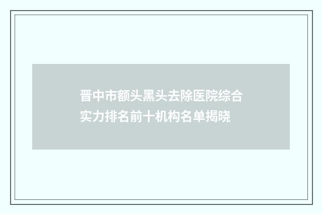 晋中市额头黑头去除医院综合实力排名前十机构名单揭晓