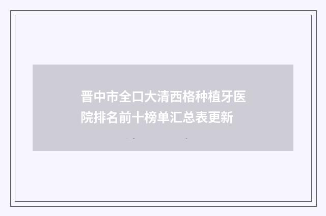 晋中市全口大清西格种植牙医院排名前十榜单汇总表更新