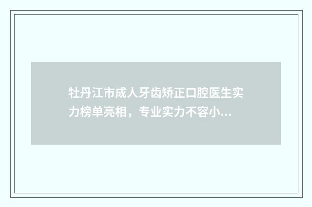 牡丹江市成人牙齿矫正口腔医生实力榜单亮相，专业实力不容小觑