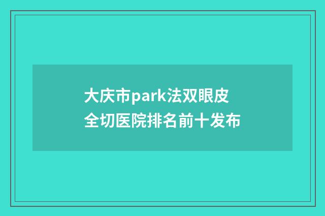 大庆市park法双眼皮全切医院排名前十发布