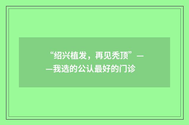 “绍兴植发，再见秃顶”——我选的公认最好的门诊