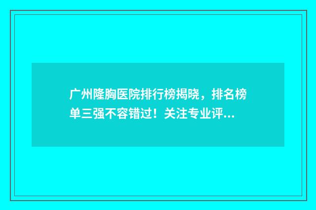 广州隆胸医院排行榜揭晓，排名榜单三强不容错过！关注专业评测