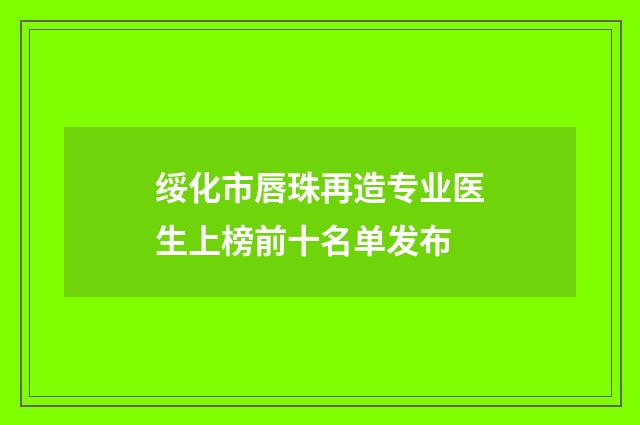 绥化市唇珠再造专业医生上榜前十名单发布