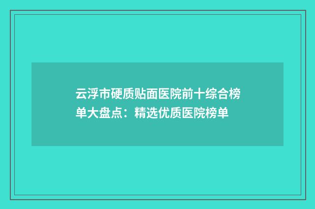 云浮市硬质贴面医院前十综合榜单大盘点：精选优质医院榜单