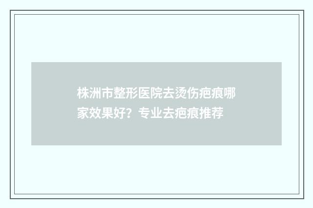 株洲市整形医院去烫伤疤痕哪家效果好？专业去疤痕推荐
