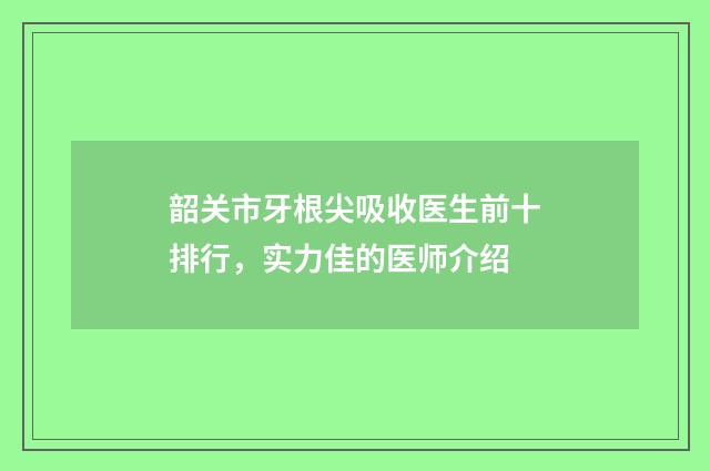 韶关市牙根尖吸收医生前十排行，实力佳的医师介绍
