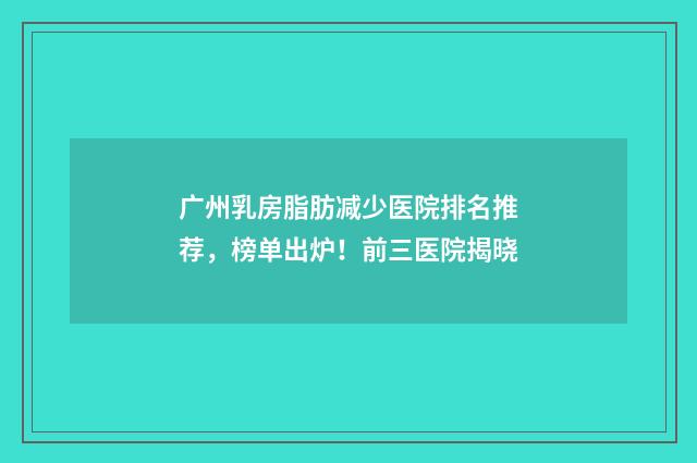 广州乳房脂肪减少医院排名推荐，榜单出炉！前三医院揭晓