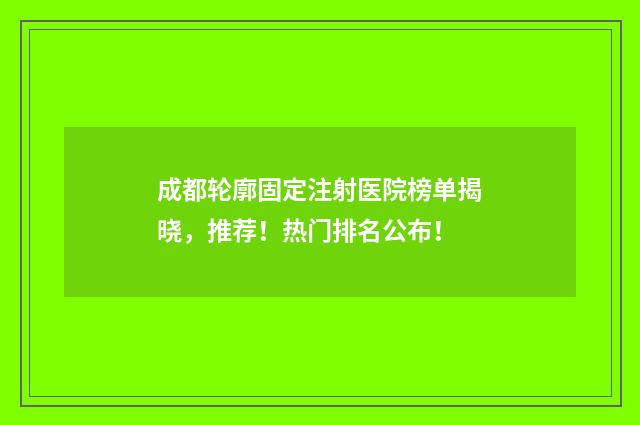 成都轮廓固定注射医院榜单揭晓，推荐！热门排名公布！
