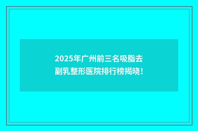2025年广州前三名吸脂去副乳整形医院排行榜揭晓！