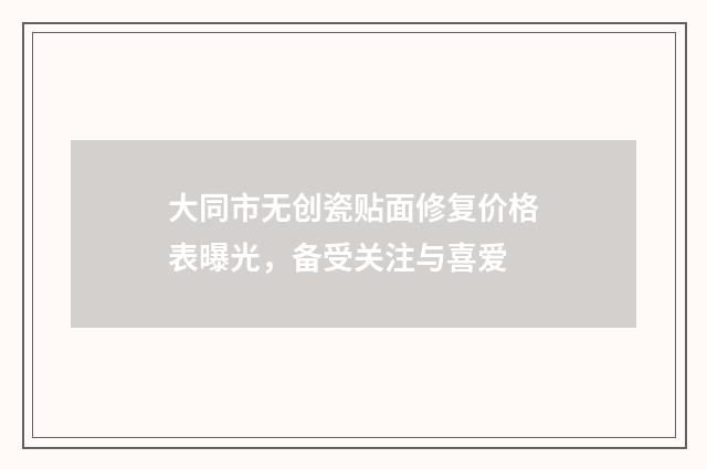大同市无创瓷贴面修复价格表曝光，备受关注与喜爱