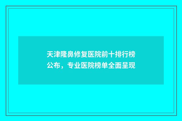 天津隆鼻修复医院前十排行榜公布，专业医院榜单全面呈现