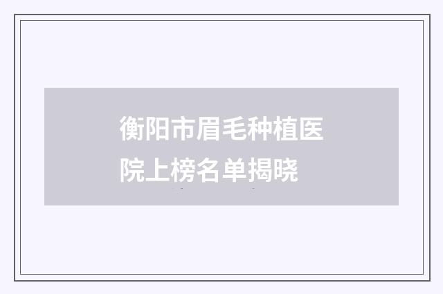 衡阳市眉毛种植医院上榜名单揭晓