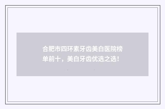 合肥市四环素牙齿美白医院榜单前十，美白牙齿优选之选！