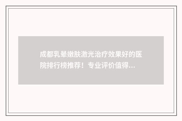 成都乳晕嫩肤激光治疗效果好的医院排行榜推荐！专业评价值得信赖