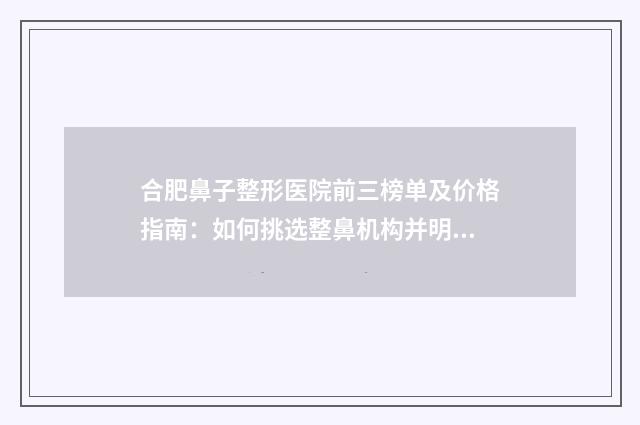 合肥鼻子整形医院前三榜单及价格指南：如何挑选整鼻机构并明晰费用？