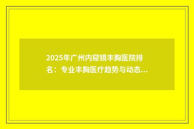 2025年广州内窥镜丰胸医院排名：专业丰胸医疗趋势与动态分析
