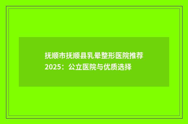 抚顺市抚顺县乳晕整形医院推荐2025：公立医院与优质选择