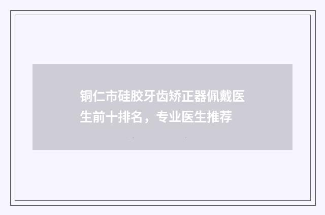 铜仁市硅胶牙齿矫正器佩戴医生前十排名，专业医生推荐