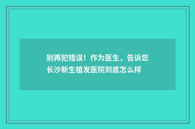 别再犯错误！作为医生，告诉您长沙新生植发医院到底怎么样