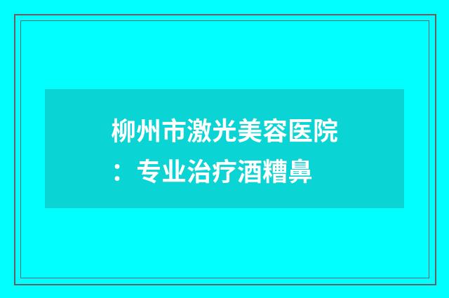 柳州市激光美容医院:专业治疗酒糟鼻