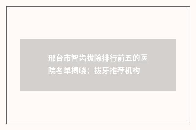 邢台市智齿拔除排行前五的医院名单揭晓：拔牙推荐机构
