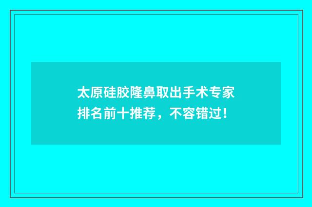 太原硅胶隆鼻取出手术专家排名前十推荐，不容错过！