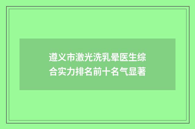 遵义市激光洗乳晕医生综合实力排名前十名气显著