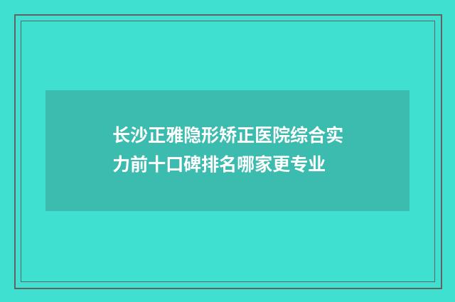 长沙正雅隐形矫正医院综合实力前十口碑排名哪家更专业